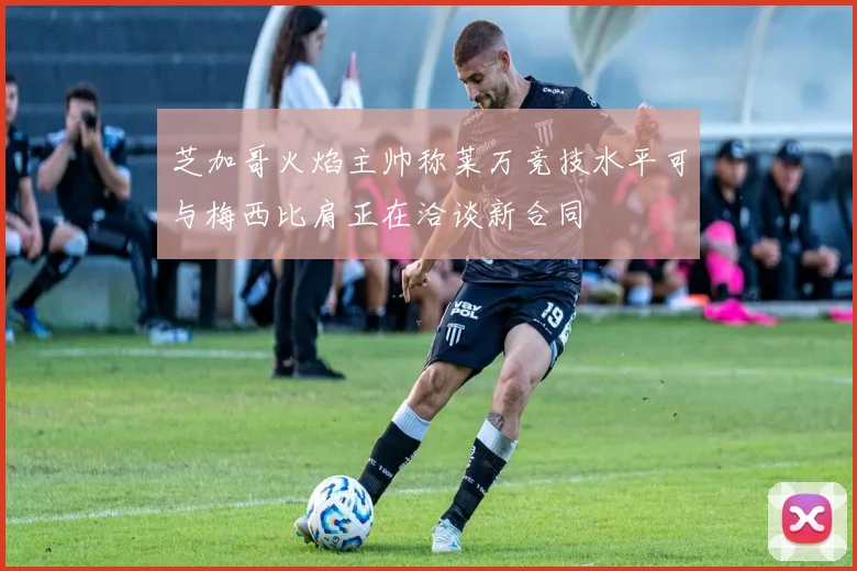 芝加哥火焰主帅称莱万竞技水平可与梅西比肩正在洽谈新合同