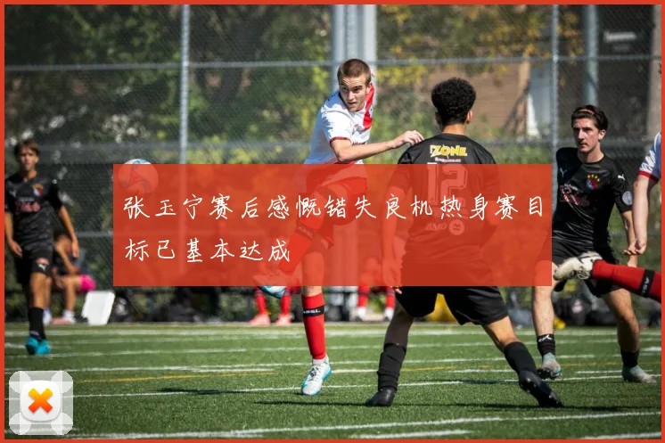 张玉宁赛后感慨错失良机热身赛目标已基本达成