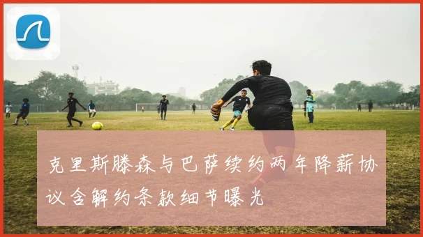 克里斯滕森与巴萨续约两年降薪协议含解约条款细节曝光