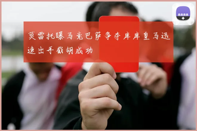 莫雷托曝马竞巴萨争夺库库皇马迅速出手截胡成功