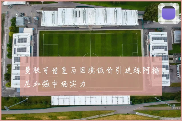 曼联可借皇马困境低价引进琼阿梅尼加强中场实力