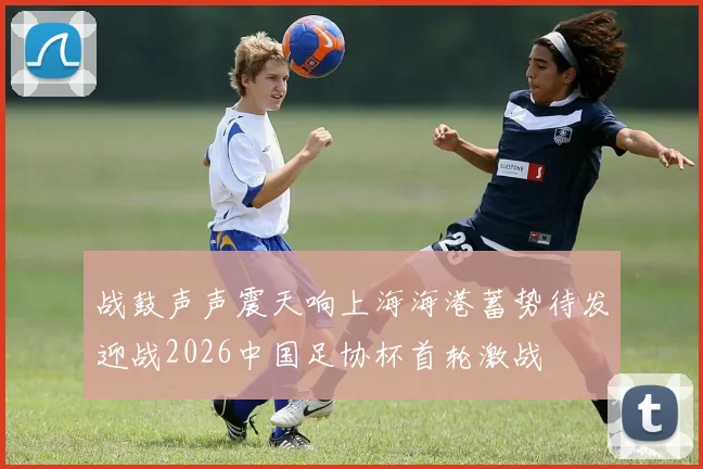 战鼓声声震天响上海海港蓄势待发迎战2026中国足协杯首轮激战
