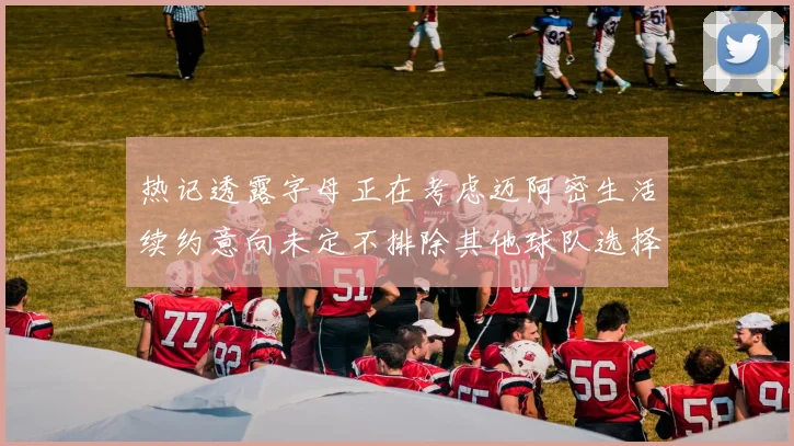 热记透露字母正在考虑迈阿密生活续约意向未定不排除其他球队选择