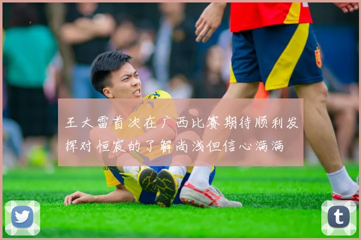 王大雷首次在广西比赛期待顺利发挥对恒宸的了解尚浅但信心满满