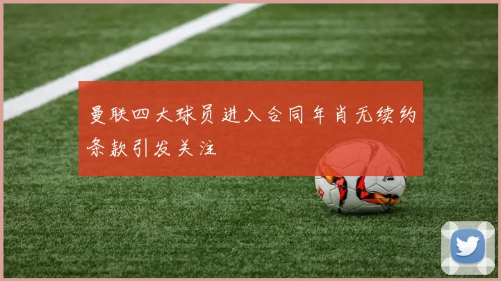 曼联四大球员进入合同年肖无续约条款引发关注