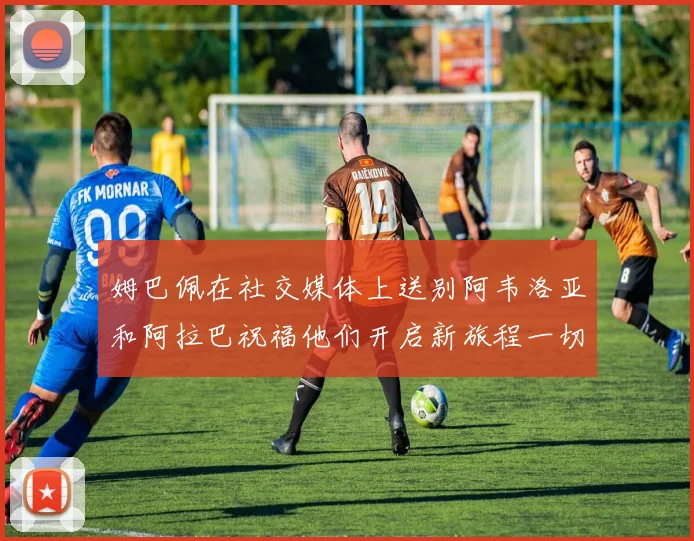 姆巴佩在社交媒体上送别阿韦洛亚和阿拉巴祝福他们开启新旅程一切顺利