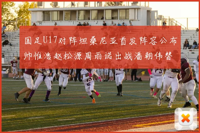国足U17对阵坦桑尼亚首发阵容公布帅惟浩赵松源周雨诺出战潘朝伟替补
