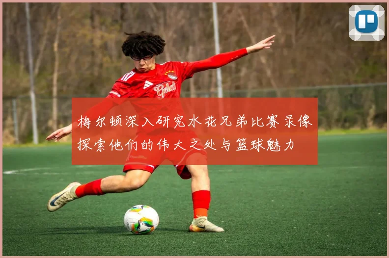 梅尔顿深入研究水花兄弟比赛录像探索他们的伟大之处与篮球魅力