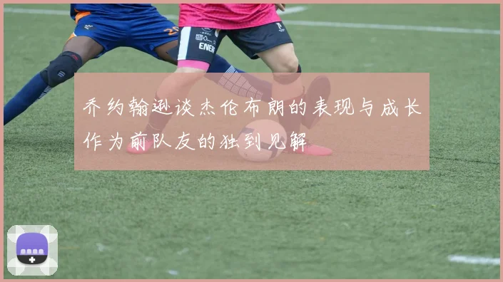 乔约翰逊谈杰伦布朗的表现与成长作为前队友的独到见解