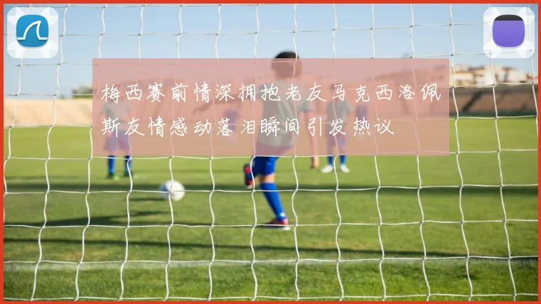 梅西赛前情深拥抱老友马克西洛佩斯友情感动落泪瞬间引发热议