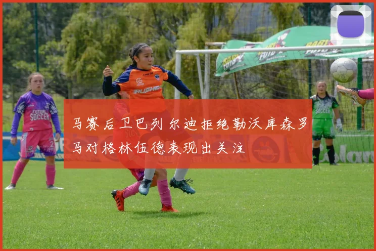 马赛后卫巴列尔迪拒绝勒沃库森罗马对格林伍德表现出关注