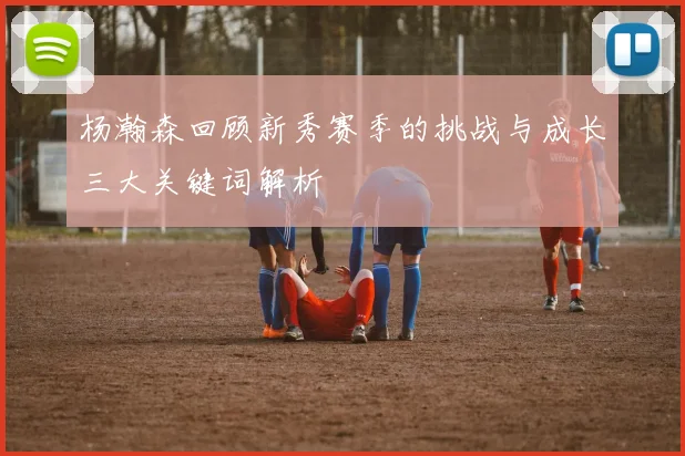 杨瀚森回顾新秀赛季的挑战与成长三大关键词解析