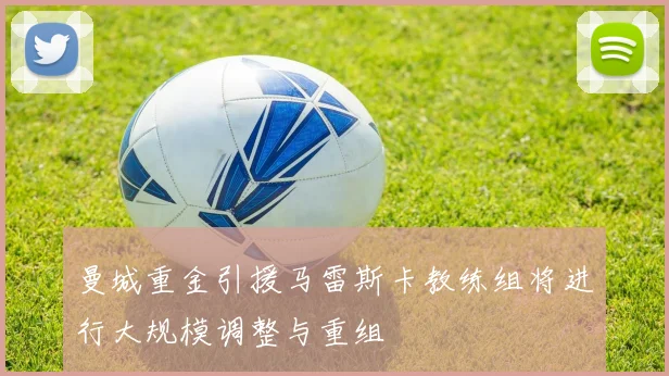 曼城重金引援马雷斯卡教练组将进行大规模调整与重组