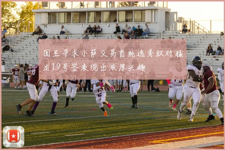 国王寻求小萨交易首轮选秀权对猛龙19号签表现出浓厚兴趣