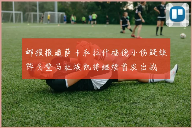 邮报报道萨卡和拉什福德小伤疑缺阵戈登马杜埃凯将继续首发出战