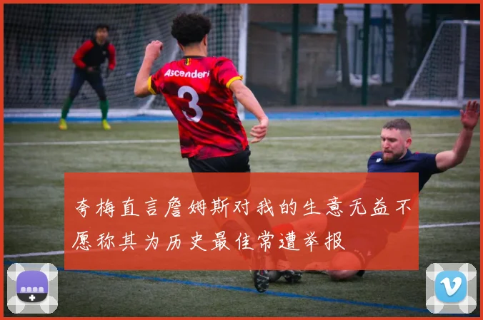 夸梅直言詹姆斯对我的生意无益不愿称其为历史最佳常遭举报