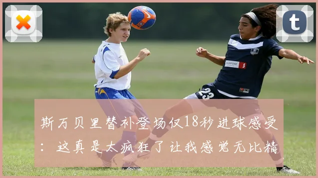 斯万贝里替补登场仅18秒进球感受：这真是太疯狂了让我感觉无比精彩